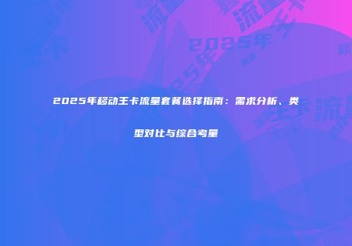 2025年移动王卡流量套餐选择指南：需求分析、类型对比与综合考量