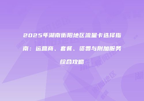 2025年湖南衡阳地区流量卡选择指南：运营商、套餐、资费与附加服务综合攻略
