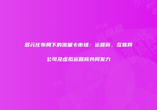 多元化布局下的流量卡市场：运营商、互联网公司及虚拟运营商共同发力