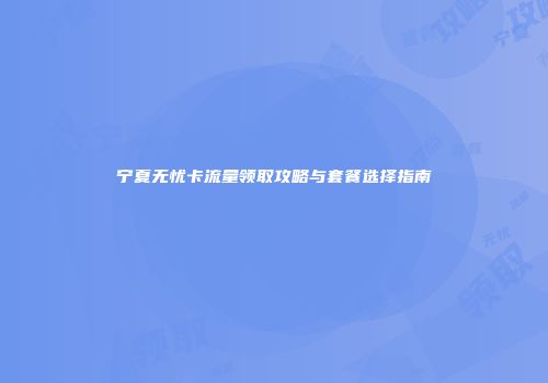 宁夏无忧卡流量领取攻略与套餐选择指南