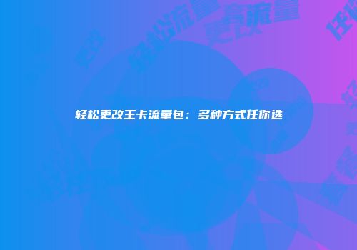 轻松更改王卡流量包：多种方式任你选