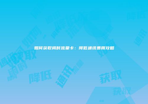 如何获取闲时流量卡：降低通讯费用攻略
