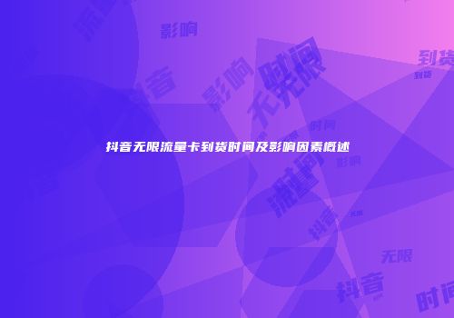 抖音无限流量卡到货时间及影响因素概述