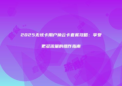 2025无忧卡用户换云卡套餐攻略：享受更多流量的操作指南