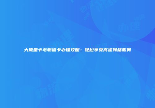 大流量卡与物流卡办理攻略：轻松享受高速网络服务