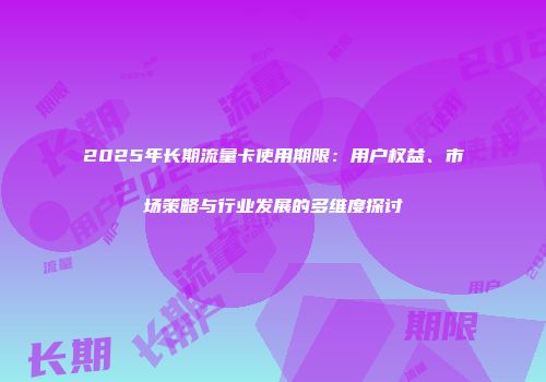 2025年长期流量卡使用期限：用户权益、市场策略与行业发展的多维度探讨