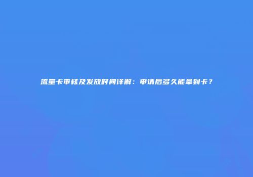 流量卡审核及发放时间详解：申请后多久能拿到卡？