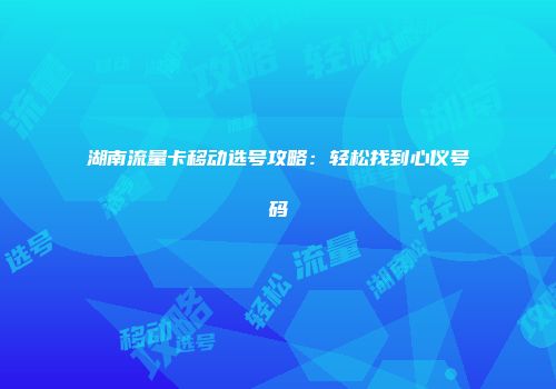 湖南流量卡移动选号攻略：轻松找到心仪号码