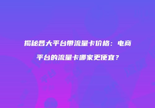 揭秘各大平台带流量卡价格：电商平台的流量卡哪家更便宜？