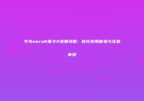 华为nova6联卡2流量攻略：优化使用体验与注意事项