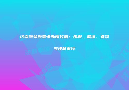 济南靓号流量卡办理攻略：步骤、渠道、选择与注意事项