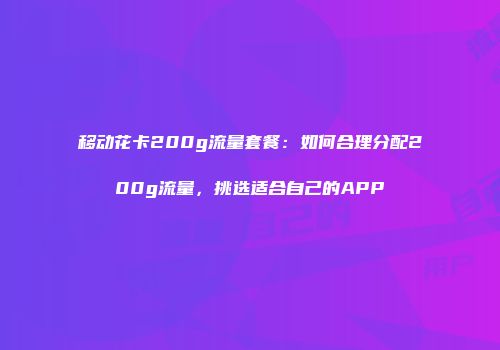 移动花卡200g流量套餐：如何合理分配200g流量，挑选适合自己的APP