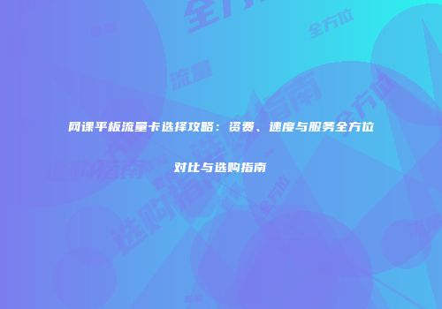 网课平板流量卡选择攻略：资费、速度与服务全方位对比与选购指南