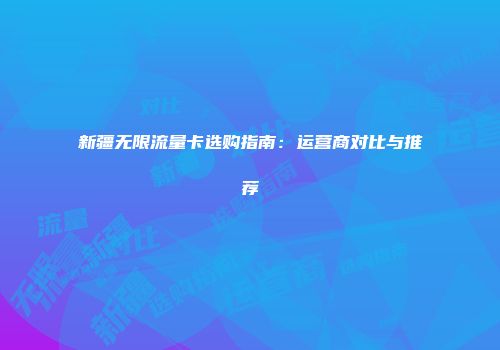 新疆无限流量卡选购指南：运营商对比与推荐