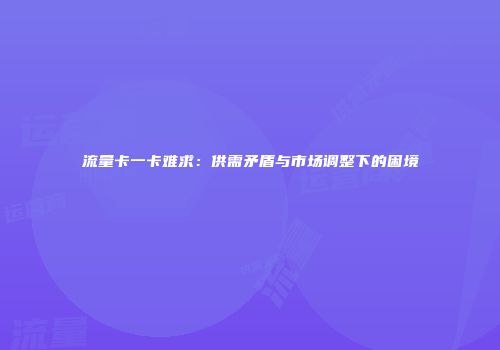 流量卡一卡难求：供需矛盾与市场调整下的困境