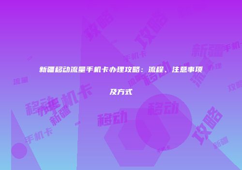 新疆移动流量手机卡办理攻略：流程、注意事项及方式
