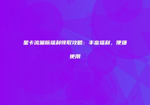 星卡流量版福利领取攻略：丰富福利，便捷使用