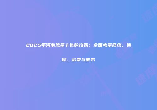 2025年河南流量卡选购攻略：全面考量网络、速度、资费与服务
