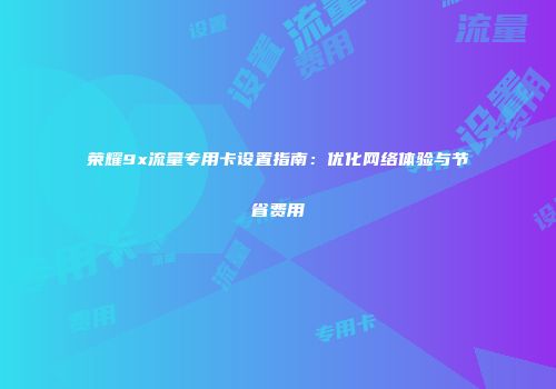 荣耀9x流量专用卡设置指南：优化网络体验与节省费用