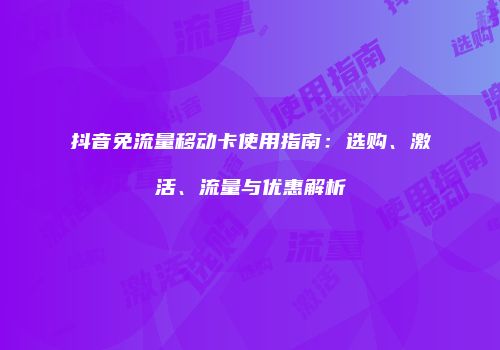 抖音免流量移动卡使用指南：选购、激活、流量与优惠解析