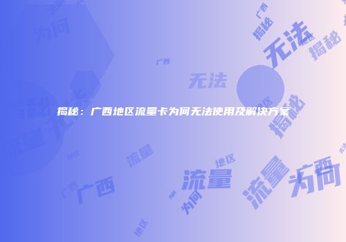 揭秘：广西地区流量卡为何无法使用及解决方案