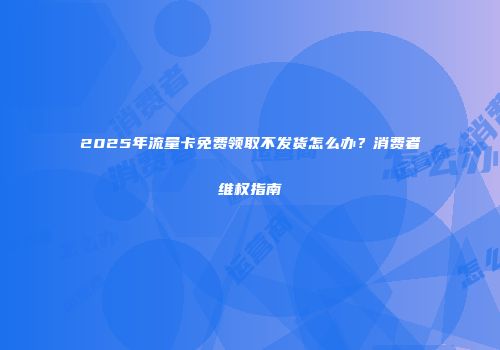 2025年流量卡免费领取不发货怎么办？消费者维权指南