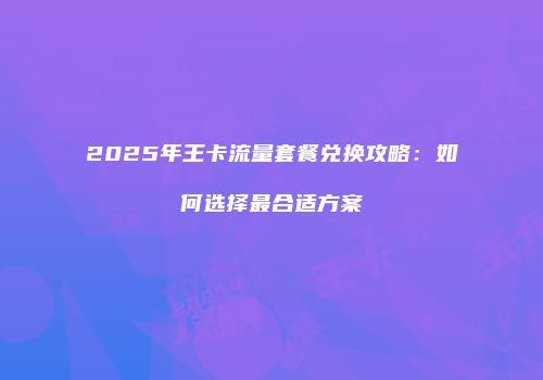 2025年王卡流量套餐兑换攻略：如何选择最合适方案