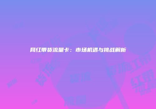 网红带货流量卡：市场机遇与挑战解析