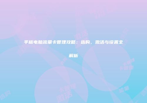 平板电脑流量卡管理攻略：选购、激活与设置全解析