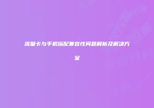 流量卡与手机搭配兼容性问题解析及解决方案