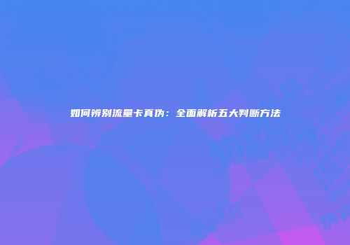如何辨别流量卡真伪：全面解析五大判断方法