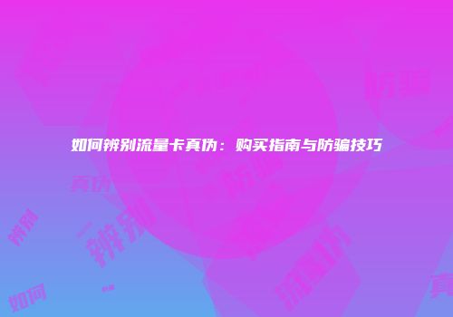 如何辨别流量卡真伪：购买指南与防骗技巧