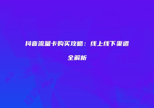 抖音流量卡购买攻略：线上线下渠道全解析