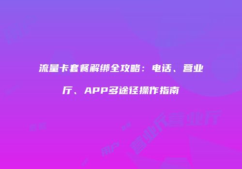 流量卡套餐解绑全攻略：电话、营业厅、APP多途径操作指南