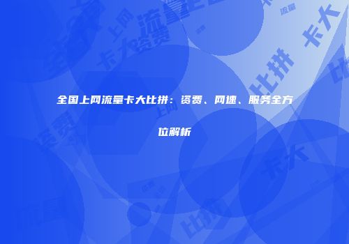 全国上网流量卡大比拼：资费、网速、服务全方位解析
