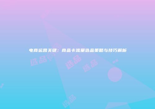 电商运营关键：商品卡流量选品策略与技巧解析