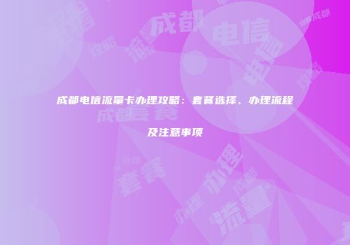 成都电信流量卡办理攻略：套餐选择、办理流程及注意事项