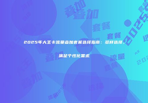 2025年大王卡流量叠加套餐选择指南：多样选择，满足个性化需求
