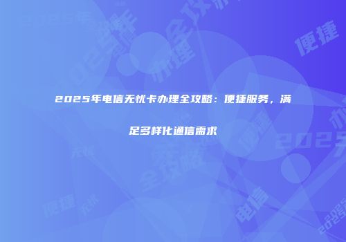 2025年电信无忧卡办理全攻略：便捷服务，满足多样化通信需求