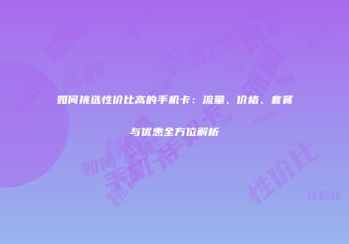 如何挑选性价比高的手机卡：流量、价格、套餐与优惠全方位解析