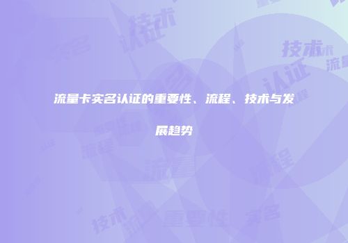 流量卡实名认证的重要性、流程、技术与发展趋势