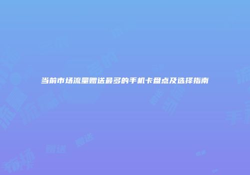 当前市场流量赠送最多的手机卡盘点及选择指南