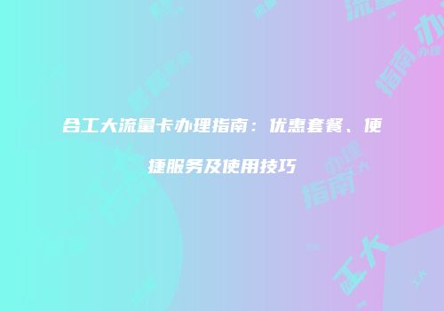 合工大流量卡办理指南：优惠套餐、便捷服务及使用技巧