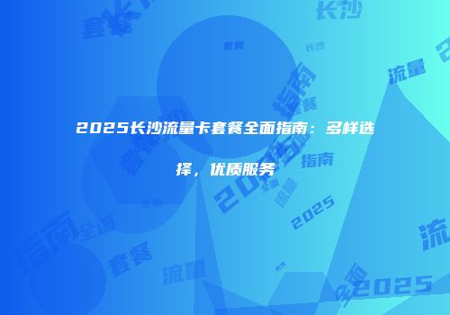 2025长沙流量卡套餐全面指南：多样选择，优质服务
