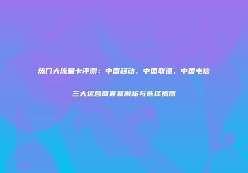 热门大流量卡评测：中国移动、中国联通、中国电信三大运营商套餐解析与选择指南