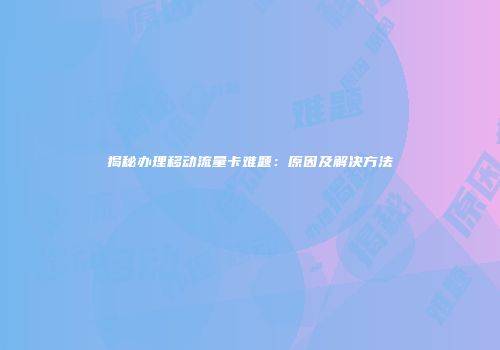 揭秘办理移动流量卡难题：原因及解决方法