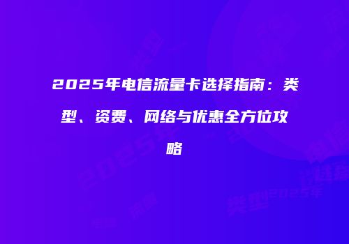 2025年电信流量卡选择指南：类型、资费、网络与优惠全方位攻略