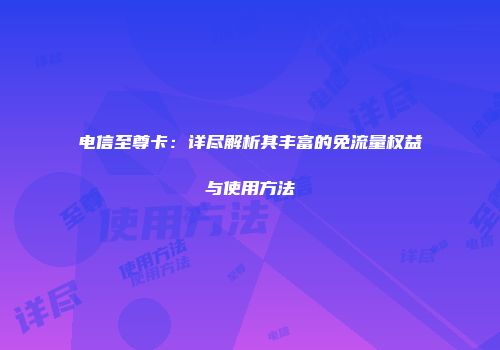 电信至尊卡：详尽解析其丰富的免流量权益与使用方法