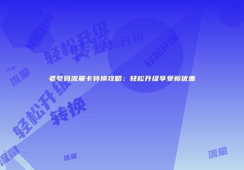 老号码流量卡转换攻略：轻松升级享受新优惠