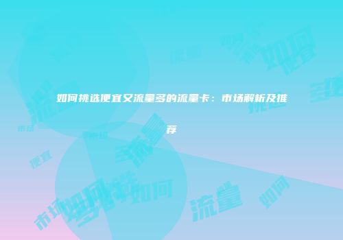 如何挑选便宜又流量多的流量卡：市场解析及推荐